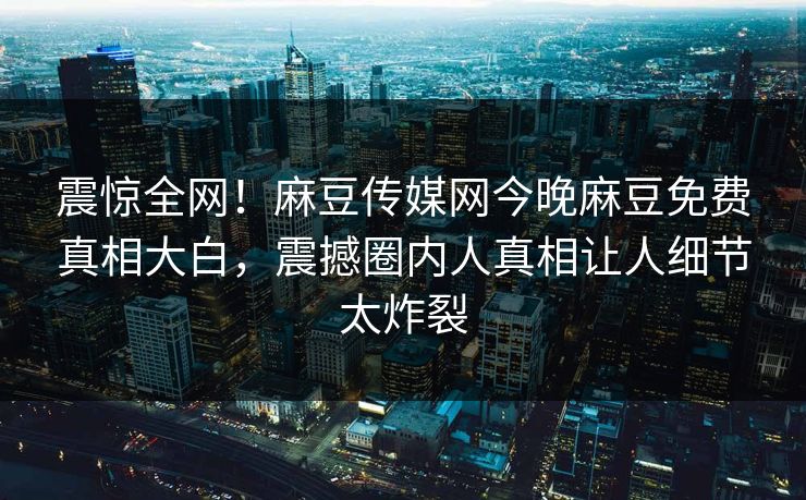 震惊全网！麻豆传媒网今晚麻豆免费真相大白，震撼圈内人真相让人细节太炸裂