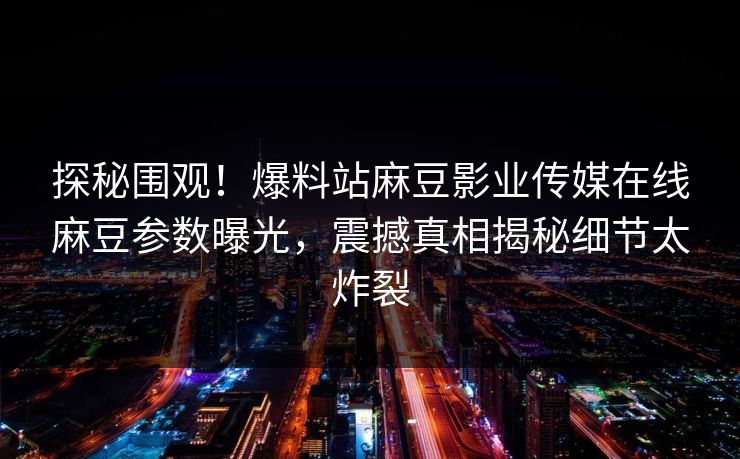探秘围观！爆料站麻豆影业传媒在线麻豆参数曝光，震撼真相揭秘细节太炸裂