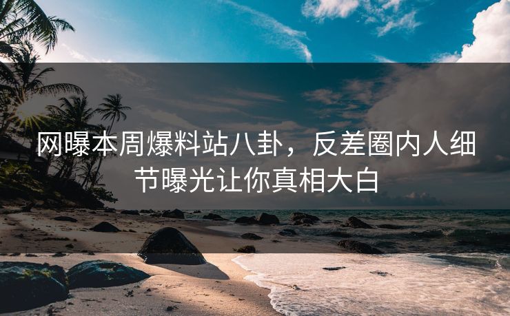 网曝本周爆料站八卦，反差圈内人细节曝光让你真相大白