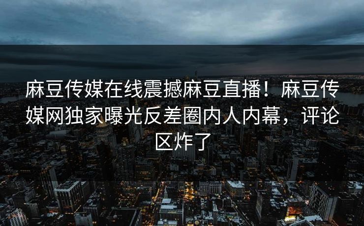 麻豆传媒在线震撼麻豆直播！麻豆传媒网独家曝光反差圈内人内幕，评论区炸了