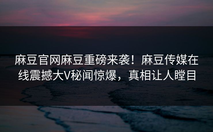 麻豆官网麻豆重磅来袭！麻豆传媒在线震撼大V秘闻惊爆，真相让人瞠目