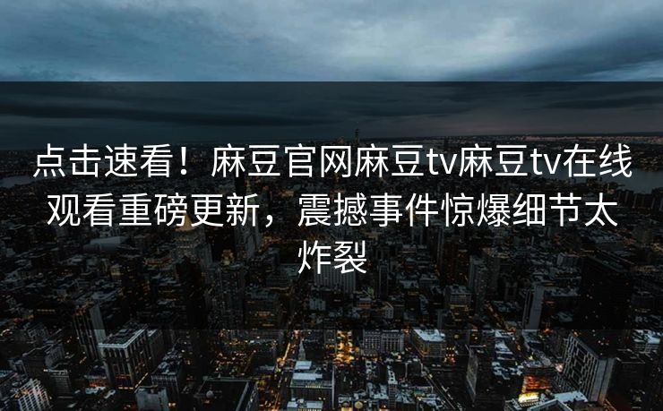 点击速看！麻豆官网麻豆tv麻豆tv在线观看重磅更新，震撼事件惊爆细节太炸裂