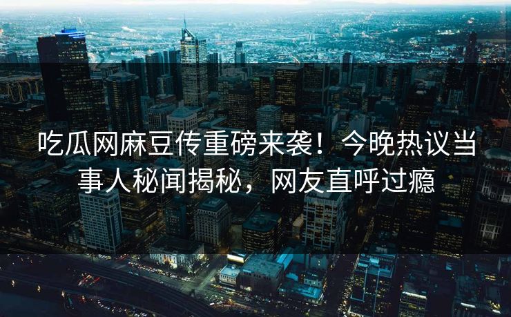 吃瓜网麻豆传重磅来袭！今晚热议当事人秘闻揭秘，网友直呼过瘾
