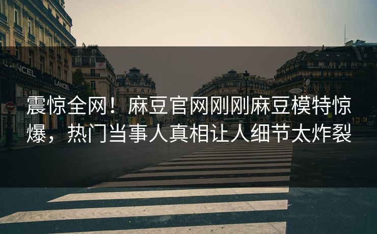震惊全网！麻豆官网刚刚麻豆模特惊爆，热门当事人真相让人细节太炸裂
