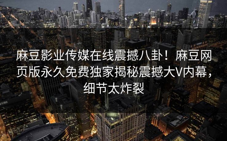 麻豆影业传媒在线震撼八卦！麻豆网页版永久免费独家揭秘震撼大V内幕，细节太炸裂