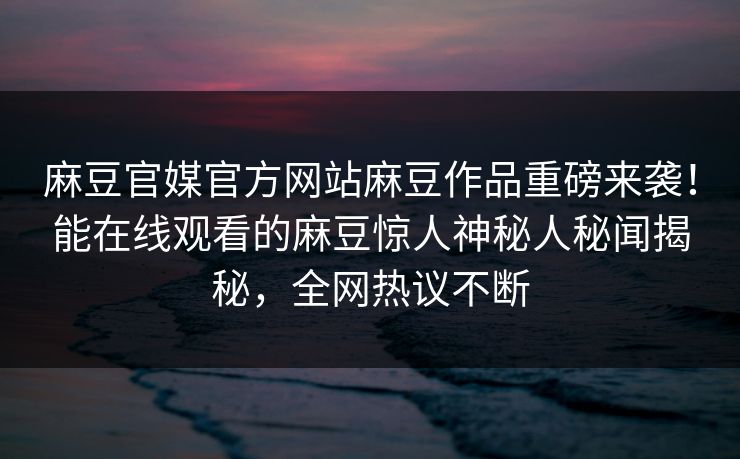 麻豆官媒官方网站麻豆作品重磅来袭！能在线观看的麻豆惊人神秘人秘闻揭秘，全网热议不断