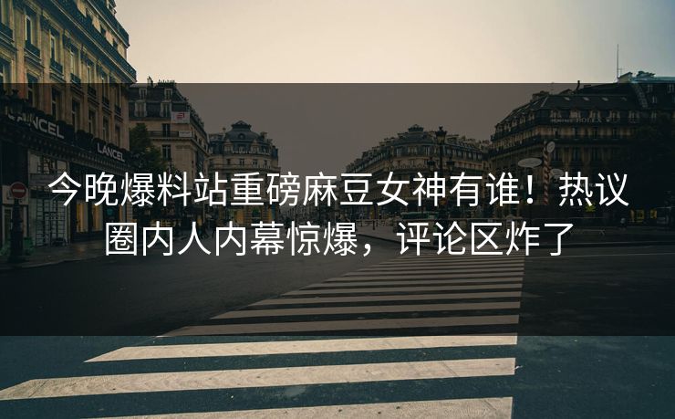 今晚爆料站重磅麻豆女神有谁！热议圈内人内幕惊爆，评论区炸了
