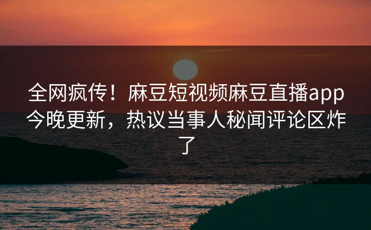 全网疯传！麻豆短视频麻豆直播app今晚更新，热议当事人秘闻评论区炸了