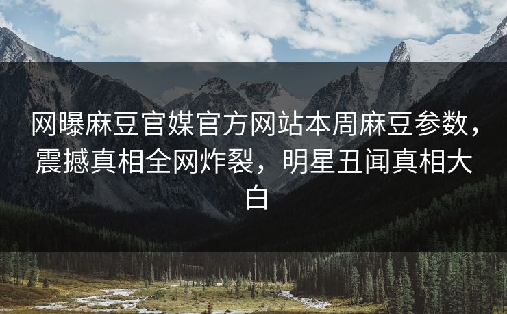 网曝麻豆官媒官方网站本周麻豆参数，震撼真相全网炸裂，明星丑闻真相大白