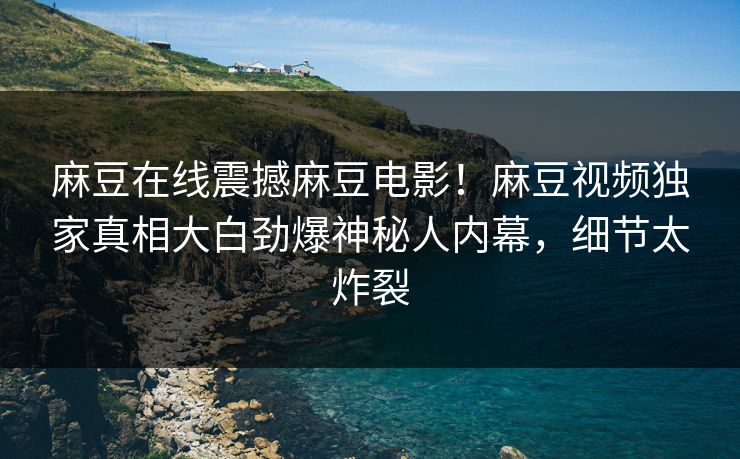 麻豆在线震撼麻豆电影！麻豆视频独家真相大白劲爆神秘人内幕，细节太炸裂
