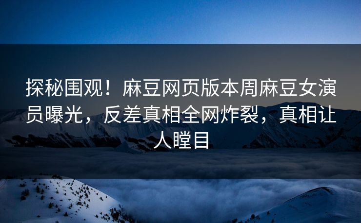 探秘围观！麻豆网页版本周麻豆女演员曝光，反差真相全网炸裂，真相让人瞠目