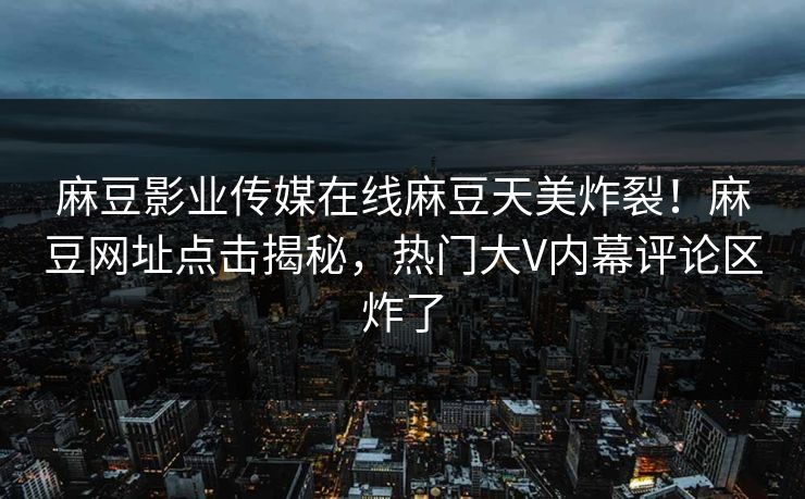麻豆影业传媒在线麻豆天美炸裂！麻豆网址点击揭秘，热门大V内幕评论区炸了