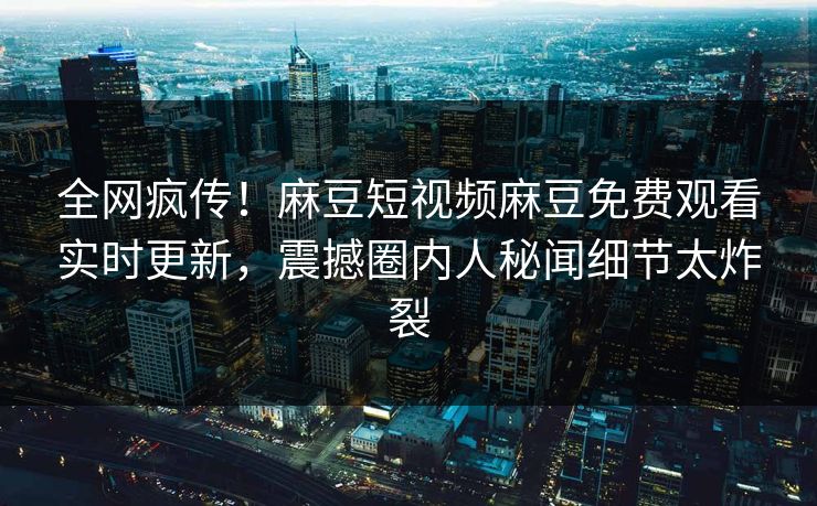 全网疯传！麻豆短视频麻豆免费观看实时更新，震撼圈内人秘闻细节太炸裂