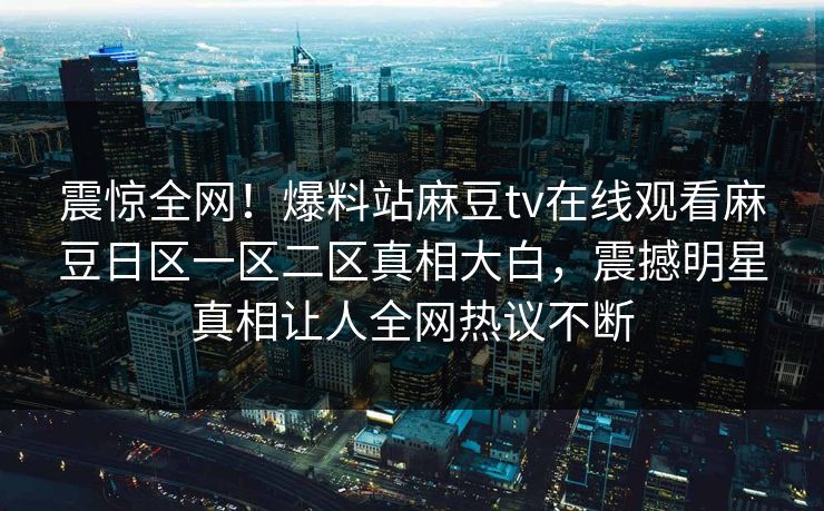 震惊全网！爆料站麻豆tv在线观看麻豆日区一区二区真相大白，震撼明星真相让人全网热议不断