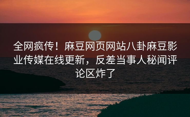 全网疯传！麻豆网页网站八卦麻豆影业传媒在线更新，反差当事人秘闻评论区炸了