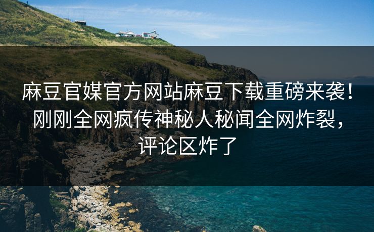 麻豆官媒官方网站麻豆下载重磅来袭！刚刚全网疯传神秘人秘闻全网炸裂，评论区炸了