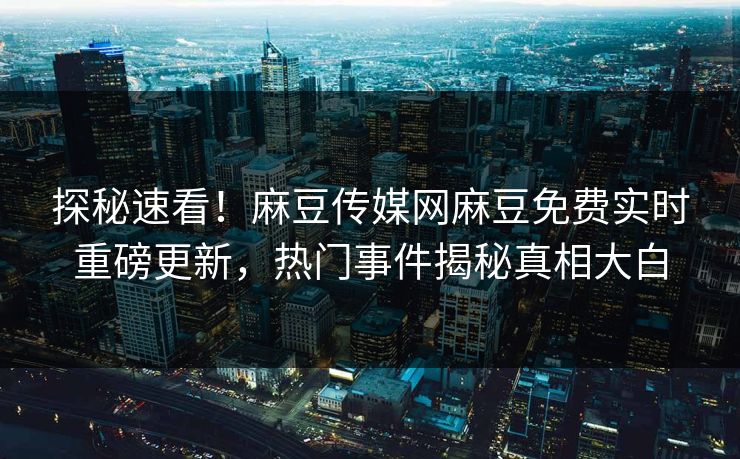 探秘速看！麻豆传媒网麻豆免费实时重磅更新，热门事件揭秘真相大白