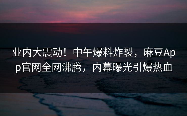 业内大震动！中午爆料炸裂，麻豆App官网全网沸腾，内幕曝光引爆热血