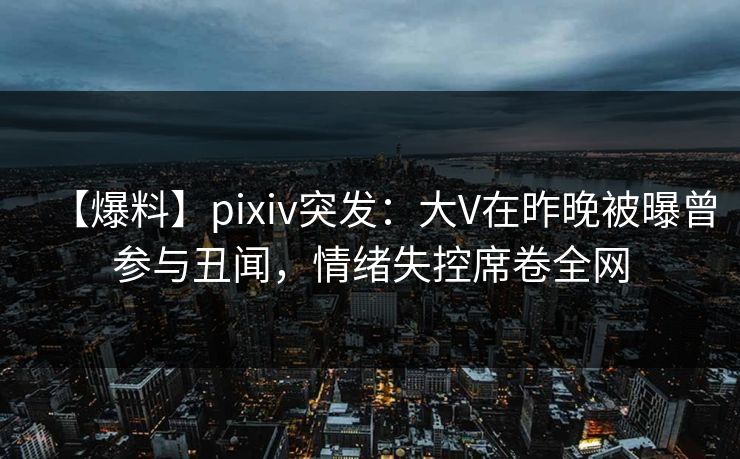 【爆料】pixiv突发：大V在昨晚被曝曾参与丑闻，情绪失控席卷全网