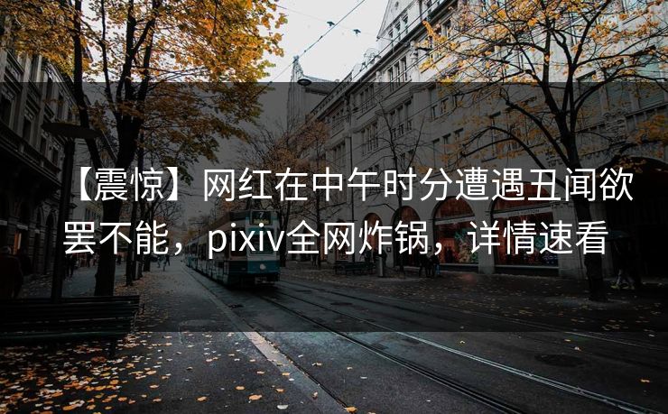 【震惊】网红在中午时分遭遇丑闻欲罢不能，pixiv全网炸锅，详情速看