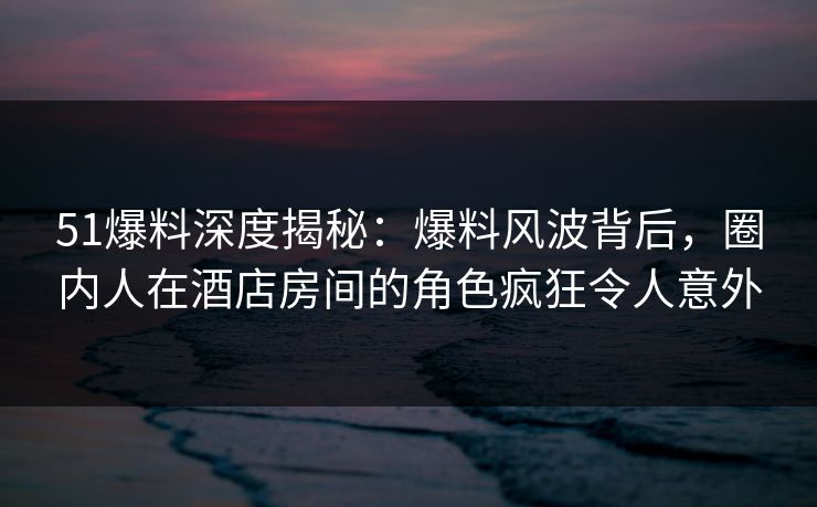 51爆料深度揭秘：爆料风波背后，圈内人在酒店房间的角色疯狂令人意外