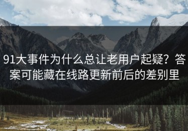 91大事件为什么总让老用户起疑？答案可能藏在线路更新前后的差别里