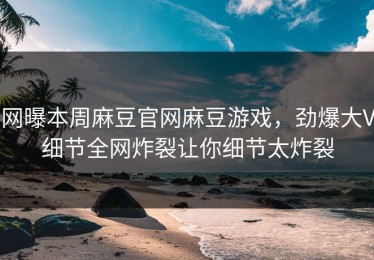 网曝本周麻豆官网麻豆游戏，劲爆大V细节全网炸裂让你细节太炸裂