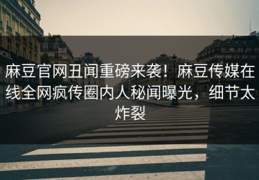 麻豆官网丑闻重磅来袭！麻豆传媒在线全网疯传圈内人秘闻曝光，细节太炸裂