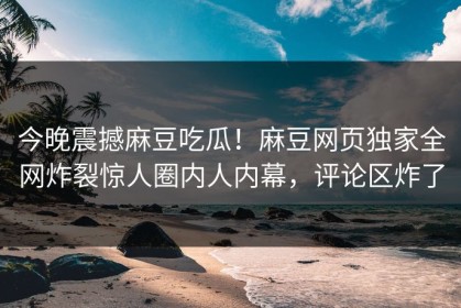 今晚震撼麻豆吃瓜！麻豆网页独家全网炸裂惊人圈内人内幕，评论区炸了