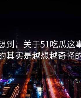 谁都没想到，关于51吃瓜这事真正值得看的其实是越想越奇怪的一处