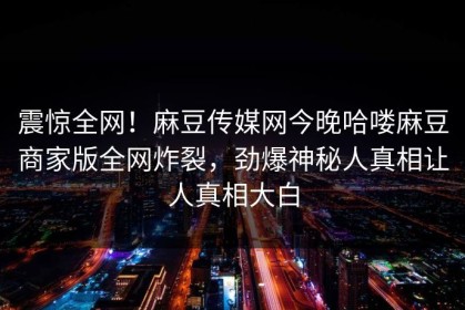 震惊全网！麻豆传媒网今晚哈喽麻豆商家版全网炸裂，劲爆神秘人真相让人真相大白