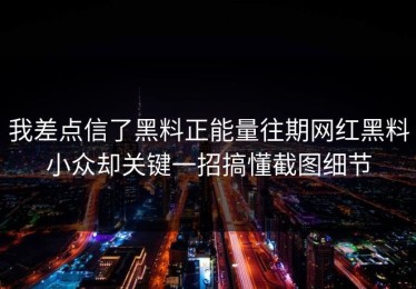 我差点信了黑料正能量往期网红黑料小众却关键一招搞懂截图细节
