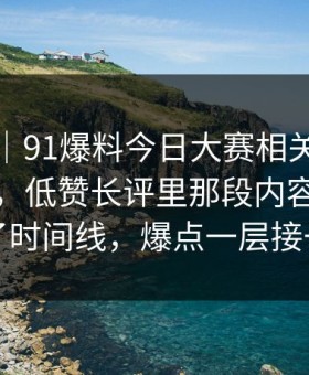 爆料线｜91爆料今日大赛相关线索越扒越多，低赞长评里那段内容突然对上了时间线，爆点一层接一层