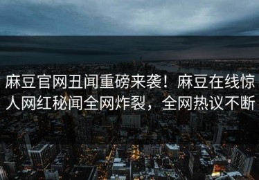 麻豆官网丑闻重磅来袭！麻豆在线惊人网红秘闻全网炸裂，全网热议不断