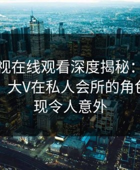 蘑菇影视在线观看深度揭秘：丑闻风波背后，大V在私人会所的角色极少出现令人意外