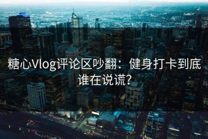 糖心Vlog评论区吵翻：健身打卡到底谁在说谎？