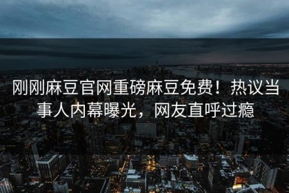 刚刚麻豆官网重磅麻豆免费！热议当事人内幕曝光，网友直呼过瘾