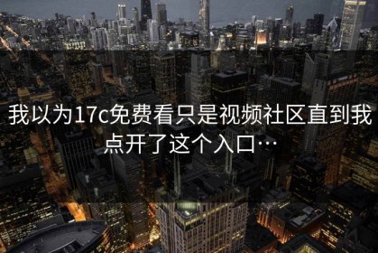 我以为17c免费看只是视频社区直到我点开了这个入口…