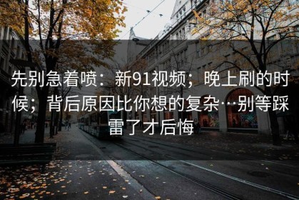 先别急着喷：新91视频；晚上刷的时候；背后原因比你想的复杂…别等踩雷了才后悔