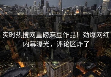 实时热搜网重磅麻豆作品！劲爆网红内幕曝光，评论区炸了