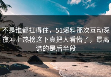 不是谁都扛得住，51爆料那次互动深夜冲上热榜这下真把人看懵了，最离谱的是后半段