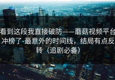 看到这段我直接破防——蘑菇视频平台冲榜了-最意外的时间线，结局有点反转（追剧必备）
