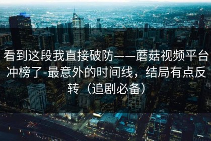 看到这段我直接破防——蘑菇视频平台冲榜了-最意外的时间线，结局有点反转（追剧必备）