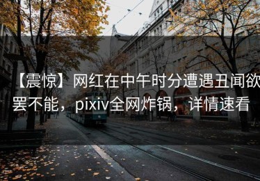 【震惊】网红在中午时分遭遇丑闻欲罢不能，pixiv全网炸锅，详情速看