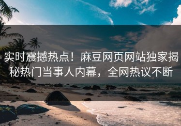 实时震撼热点！麻豆网页网站独家揭秘热门当事人内幕，全网热议不断