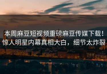 本周麻豆短视频重磅麻豆传媒下载！惊人明星内幕真相大白，细节太炸裂