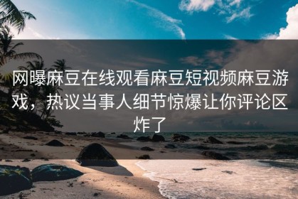 网曝麻豆在线观看麻豆短视频麻豆游戏，热议当事人细节惊爆让你评论区炸了