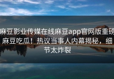 麻豆影业传媒在线麻豆app官网版重磅麻豆吃瓜！热议当事人内幕揭秘，细节太炸裂
