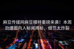 麻豆传媒网麻豆模特重磅来袭！本周劲爆圈内人秘闻揭秘，细节太炸裂