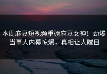 本周麻豆短视频重磅麻豆女神！劲爆当事人内幕惊爆，真相让人瞠目